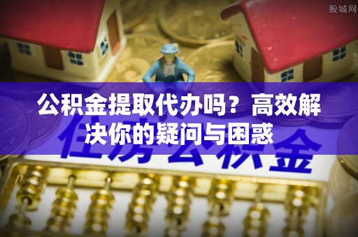 顺德公积金提取代办吗？高效解决你的疑问与困惑