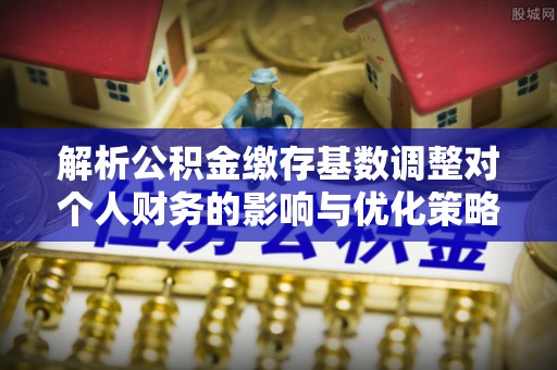 顺德解析公积金缴存基数调整对个人财务的影响与优化策略