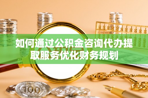 顺德如何通过公积金咨询代办提取服务优化财务规划
