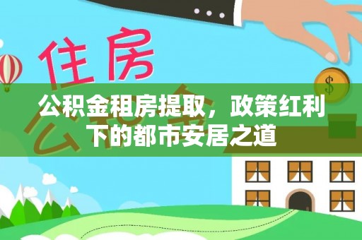 顺德公积金租房提取，政策红利下的都市安居之道