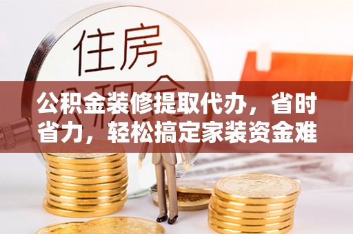 顺德公积金装修提取代办，省时省力，轻松搞定家装资金难题