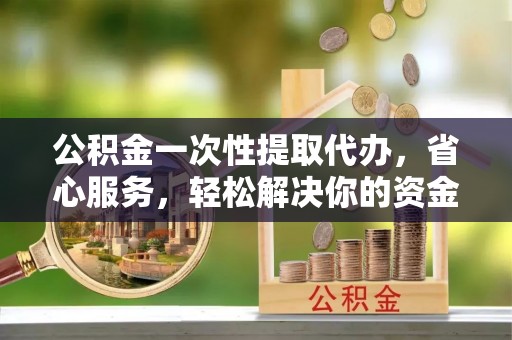 顺德公积金一次性提取代办，省心服务，轻松解决你的资金需求