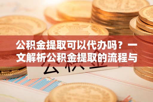 顺德公积金提取可以代办吗？一文解析公积金提取的流程与注意事项