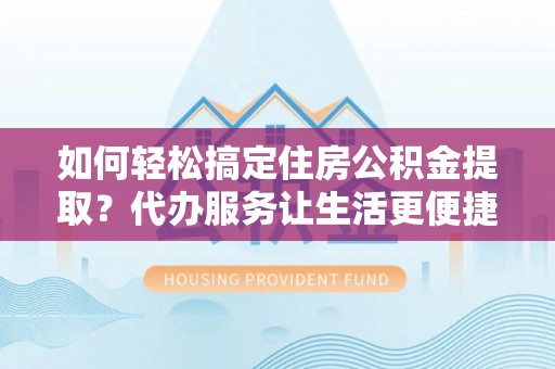 顺德如何轻松搞定住房公积金提取？代办服务让生活更便捷