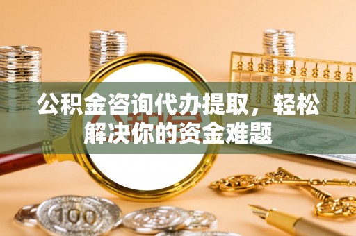 顺德公积金咨询代办提取，轻松解决你的资金难题