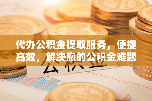 顺德代办公积金提取服务，便捷高效，解决您的公积金难题