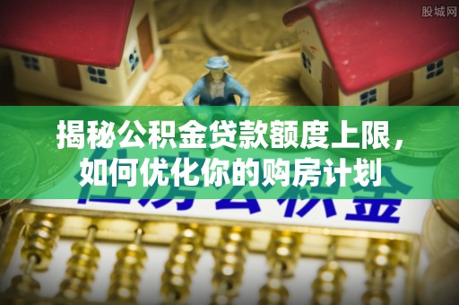 顺德揭秘公积金贷款额度上限，如何优化你的购房计划