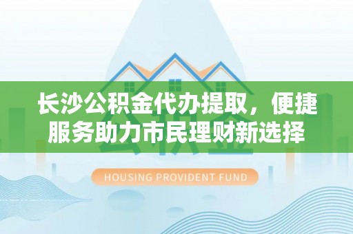 顺德长沙公积金代办提取，便捷服务助力市民理财新选择