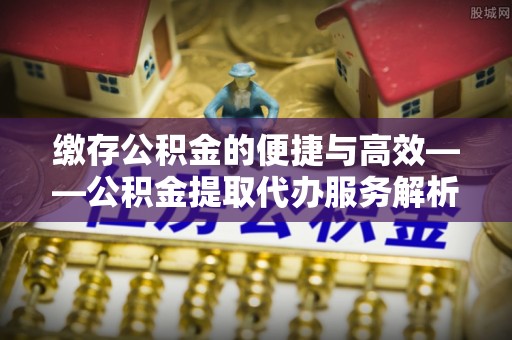 顺德缴存公积金的便捷与高效——公积金提取代办服务解析