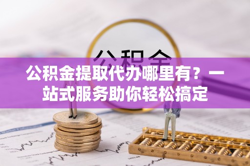 顺德公积金提取代办哪里有？一站式服务助你轻松搞定