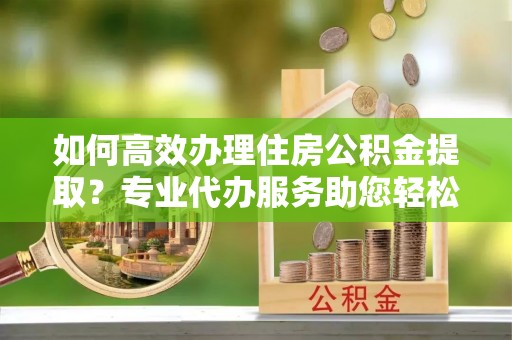 顺德如何高效办理住房公积金提取？专业代办服务助您轻松搞定