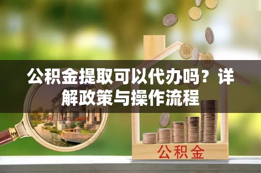 顺德公积金提取可以代办吗？详解政策与操作流程