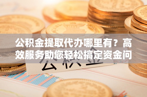 顺德公积金提取代办哪里有？高效服务助您轻松搞定资金问题