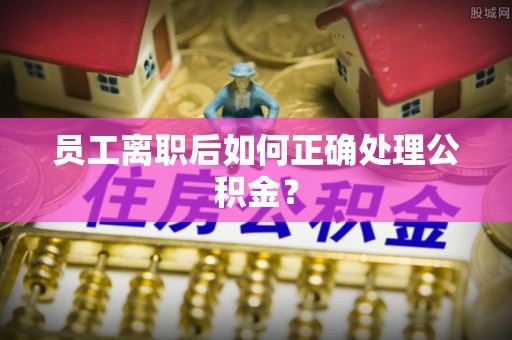 顺德员工离职后如何正确处理公积金？