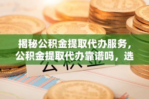顺德揭秘公积金提取代办服务，公积金提取代办靠谱吗，选择需谨慎