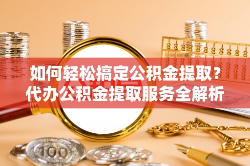 顺德如何轻松搞定公积金提取？代办公积金提取服务全解析