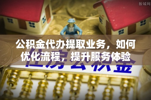 顺德公积金代办提取业务，如何优化流程，提升服务体验