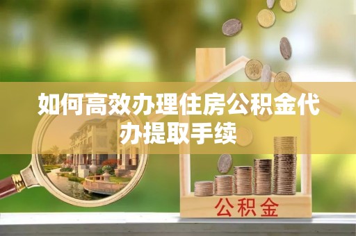 顺德如何高效办理住房公积金代办提取手续