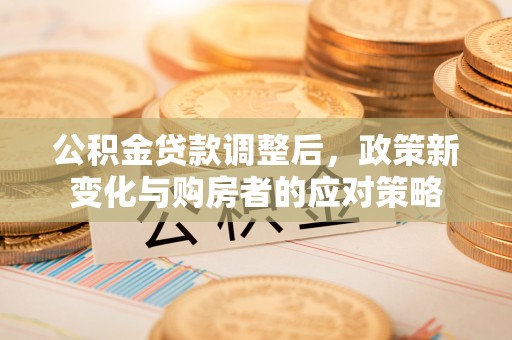 顺德公积金贷款调整后，政策新变化与购房者的应对策略