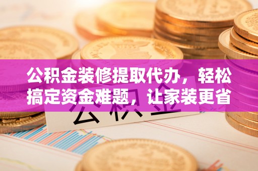 顺德公积金装修提取代办，轻松搞定资金难题，让家装更省心