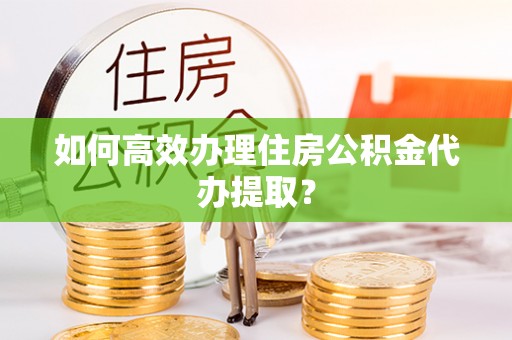 顺德如何高效办理住房公积金代办提取？