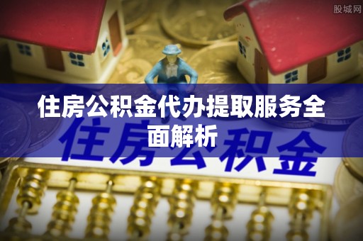 顺德住房公积金代办提取服务全面解析