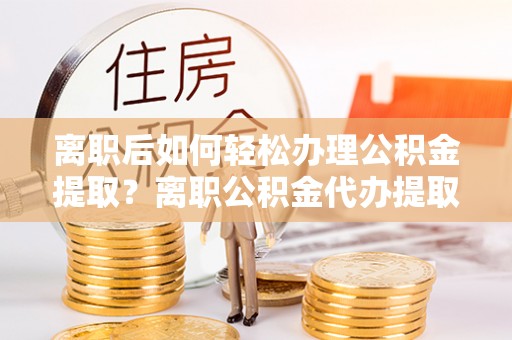 顺德离职后如何轻松办理公积金提取？离职公积金代办提取全攻略