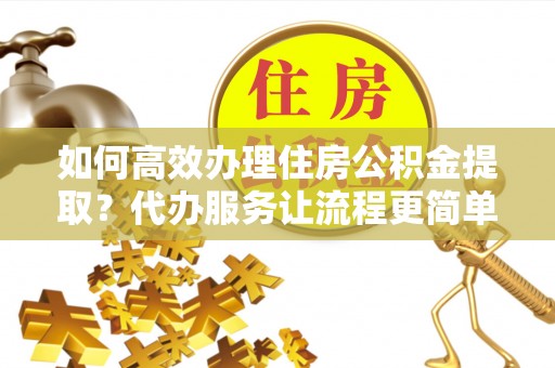 顺德如何高效办理住房公积金提取？代办服务让流程更简单