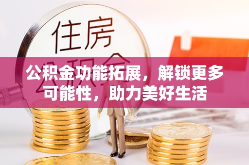 顺德公积金功能拓展，解锁更多可能性，助力美好生活