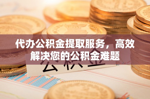 顺德代办公积金提取服务，高效解决您的公积金难题