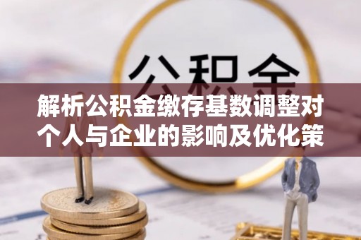 顺德解析公积金缴存基数调整对个人与企业的影响及优化策略
