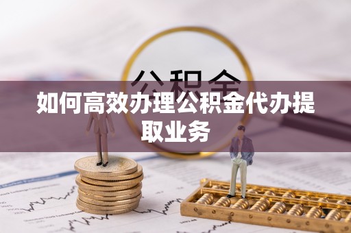 顺德如何高效办理公积金代办提取业务