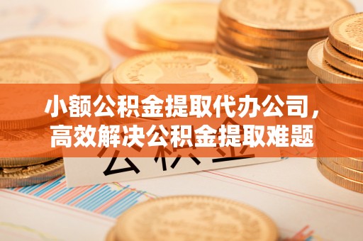 顺德小额公积金提取代办公司，高效解决公积金提取难题
