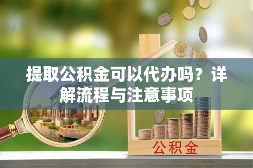顺德提取公积金可以代办吗？详解流程与注意事项