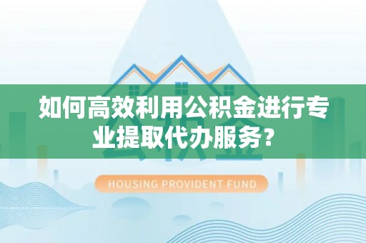 顺德如何高效利用公积金进行专业提取代办服务？
