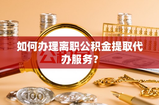 顺德如何办理离职公积金提取代办服务？