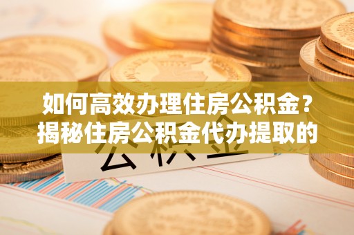 顺德如何高效办理住房公积金？揭秘住房公积金代办提取的全流程与优势