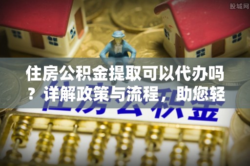 顺德住房公积金提取可以代办吗？详解政策与流程，助您轻松解决疑问