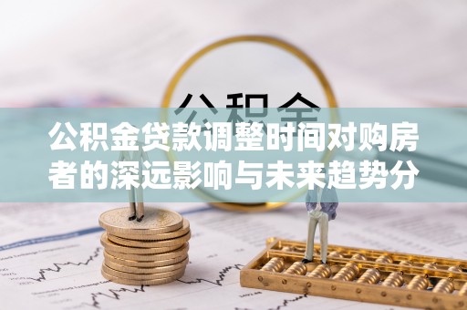 顺德公积金贷款调整时间对购房者的深远影响与未来趋势分析