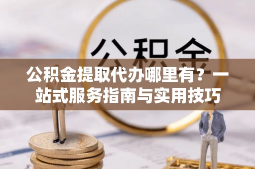 顺德公积金提取代办哪里有？一站式服务指南与实用技巧