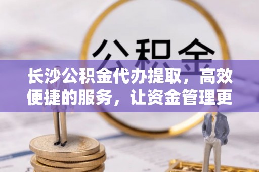 顺德长沙公积金代办提取，高效便捷的服务，让资金管理更轻松