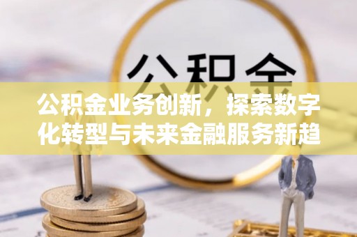 顺德公积金业务创新，探索数字化转型与未来金融服务新趋势