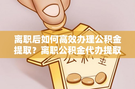 顺德离职后如何高效办理公积金提取？离职公积金代办提取全攻略