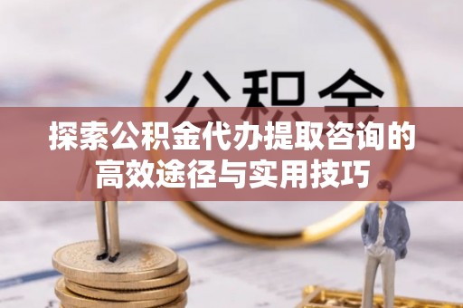 顺德探索公积金代办提取咨询的高效途径与实用技巧