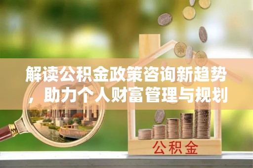 顺德解读公积金政策咨询新趋势，助力个人财富管理与规划